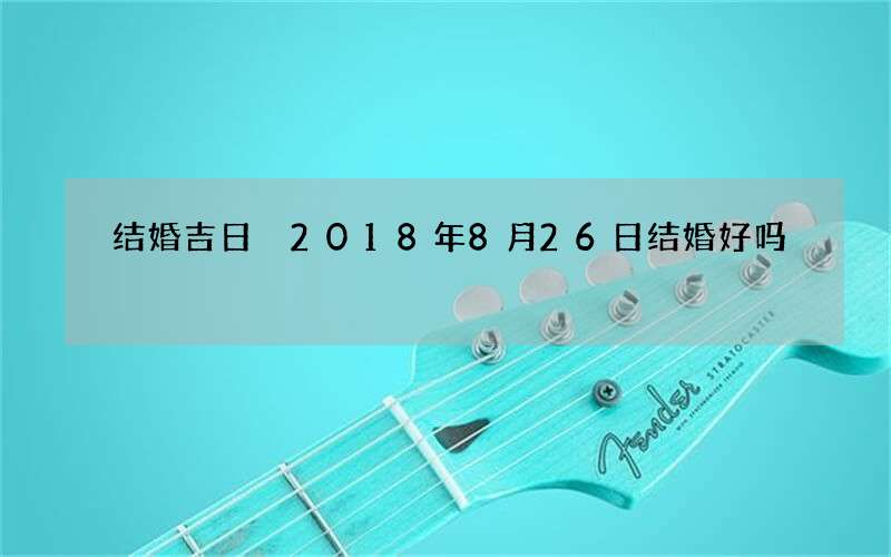 结婚吉日 2018年8月26日结婚好吗